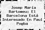 Josep María Bartomeu: El Barcelona Está Interesado En Paul <b>Pogba</b>