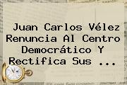 <b>Juan Carlos Vélez</b> Renuncia Al Centro Democrático Y Rectifica Sus ...