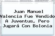 Juan Manuel Valencia Fue Vendido A Juventus, Pero Jugará Con Bolonia