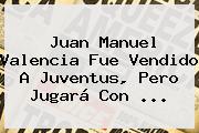 Juan Manuel Valencia Fue Vendido A Juventus, Pero Jugará Con ...