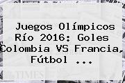 Juegos Olímpicos Río 2016: Goles <b>Colombia VS Francia</b>, Fútbol ...