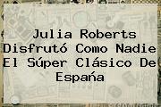 <b>Julia Roberts</b> Disfrutó Como Nadie El Súper Clásico De España