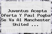Juventus Acepta Oferta Y Paul <b>Pogba</b> Se Va Al Manchester United ...