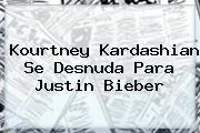 <b>Kourtney Kardashian</b> Se Desnuda Para Justin Bieber