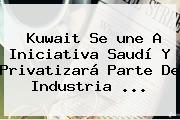 Kuwait Se <b>une</b> A Iniciativa Saudí Y Privatizará Parte De Industria ...