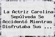 La Actriz <b>Carolina Sepúlveda</b> Se Accidentó Mientras Disfrutaba Sus ...