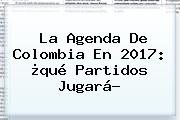 La Agenda De <b>Colombia</b> En 2017: ¿qué Partidos Jugará?