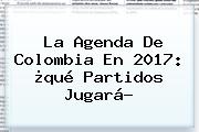 La Agenda De Colombia En 2017: ¿qué Partidos Jugará?