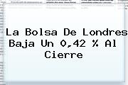 <b>La Bolsa De Londres Baja Un 0,42 % Al Cierre</b>