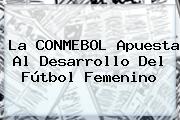 La <b>CONMEBOL</b> Apuesta Al Desarrollo Del Fútbol Femenino
