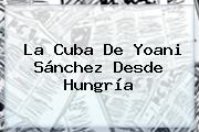 La Cuba De Yoani Sánchez Desde <b>Hungría</b>