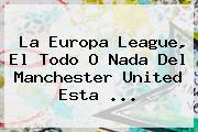 La Europa League, El Todo O Nada Del <b>Manchester United</b> Esta ...