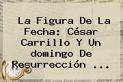 Ver la figura de la fecha cesar carrillo y un domingo de resurreccion La Figura De La Fecha: César Carrillo Y Un <b>domingo De Resurrección</b> ...