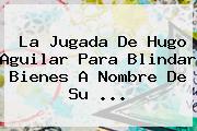 La Jugada De <b>Hugo Aguilar</b> Para Blindar Bienes A Nombre De Su ...