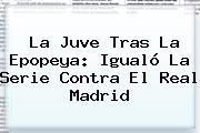 La Juve Tras La Epopeya: Igualó La Serie Contra El <b>Real Madrid</b>