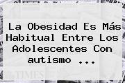 Ver la obesidad es mas habitual entre los adolescentes con autismo La Obesidad Es Más Habitual Entre Los Adolescentes Con <b>autismo</b> ...