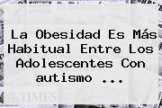 La Obesidad Es Más Habitual Entre Los Adolescentes Con <b>autismo</b> ...