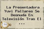 La Presentadora <b>Yuvi Pallares</b> Se Desnuda En Televisión Tras El <b>...</b>