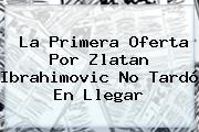 La Primera Oferta Por <b>Zlatan Ibrahimovic</b> No Tardó En Llegar