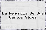 La Renuncia De <b>Juan Carlos Vélez</b>