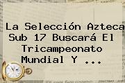 Ver la seleccion azteca sub 17 buscara el tricampeonato mundial y La Selección <b>Azteca</b> Sub 17 Buscará El Tricampeonato Mundial Y <b>...</b>
