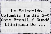 Ver la seleccion colombia perdio 20 ante brasil y quedo eliminada de La Selección <b>Colombia</b> Perdió 2-0 Ante <b>Brasil</b> Y Quedó Eliminada De ...
