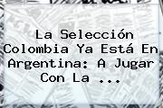 La Selección <b>Colombia</b> Ya Está En <b>Argentina</b>: A Jugar Con La ...