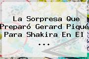 La Sorpresa Que Preparó Gerard Piqué Para <b>Shakira</b> En El ...