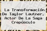 La Transformación De <b>Taylor Lautner</b>, Actor De La Saga Crepúsculo