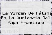 La <b>Virgen De Fátima</b> En La Audiencia Del Papa Francisco