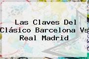 Las Claves Del Clásico <b>Barcelona Vs Real Madrid</b>
