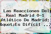 Las Reacciones Del <b>Real Madrid</b> 0-1 Atlético De Madrid: "Es Difícil <b>...</b>