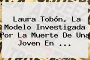 <b>Laura Tobón</b>, La Modelo Investigada Por La Muerte De Una Joven En <b>...</b>