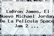 LeBron James, El Nuevo Michael Jordan De La Película <b>Space Jam 2</b> <b>...</b>