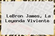 <b>LeBron James</b>, La Leyenda Viviente
