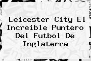<b>Leicester City El Increible Puntero Del Futbol De Inglaterra</b>