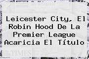 <b>Leicester City</b>, El Robin Hood De La Premier League Acaricia El Título