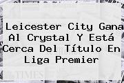 <b>Leicester City</b> Gana Al Crystal Y Está Cerca Del Título En Liga Premier