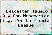 Ver leicester igualo 00 con manchester city por la premier league Leicester Igualó 0-0 Con Manchester City, Por La <b>Premier League</b>