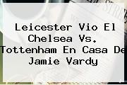 Leicester Vio El <b>Chelsea Vs. Tottenham</b> En Casa De Jamie Vardy