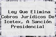 Ver ley que elimina cobros juridicos de icetex a sancion presidencial Ley Que Elimina Cobros Jurídicos De <b>Icetex</b>, A Sanción Presidencial