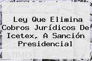 Ley Que Elimina Cobros Jurídicos De <b>Icetex</b>, A Sanción Presidencial