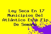 <b>Ley Seca</b> En 17 Municipios Del Atlántico Este Fin De Semana