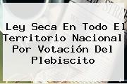 <b>Ley Seca</b> En Todo El Territorio Nacional Por Votación Del Plebiscito