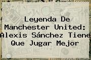 Leyenda De <b>Manchester United</b>: Alexis Sánchez Tiene Que Jugar Mejor