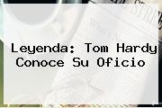 Leyenda: <b>Tom Hardy</b> Conoce Su Oficio