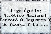 <b>Liga Águila</b>: Atlético Nacional Derrotó A Jaguares Y Se Acerca A La ...