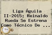 <b>Liga Águila</b> II-2015: Reinaldo Rueda Se Estrena Como Técnico De <b>...</b>