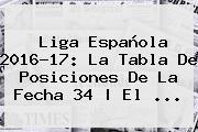 <b>Liga Española</b> 2016-17: La Tabla De Posiciones De La Fecha 34 | El ...