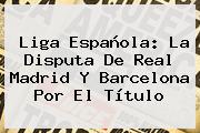 <b>Liga</b> Española: La Disputa De Real Madrid Y Barcelona Por El Título